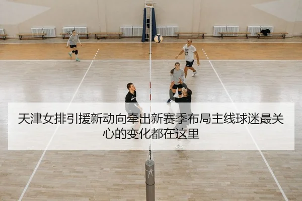 天津女排引援新动向牵出新赛季布局主线球迷最关心的变化都在这里